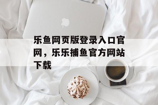 乐鱼网页版登录入口官网，乐乐捕鱼官方网站下载