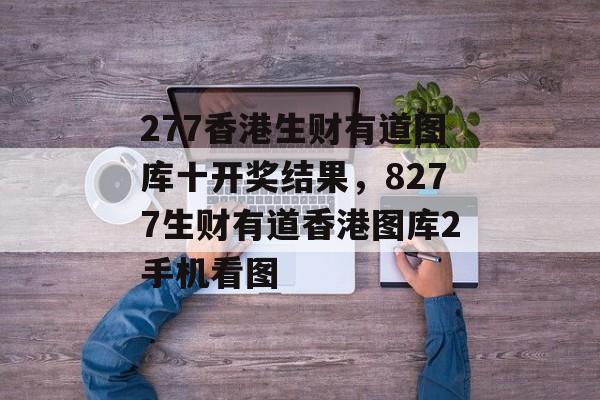 277香港生财有道图库十开奖结果，8277生财有道香港图库2手机看图