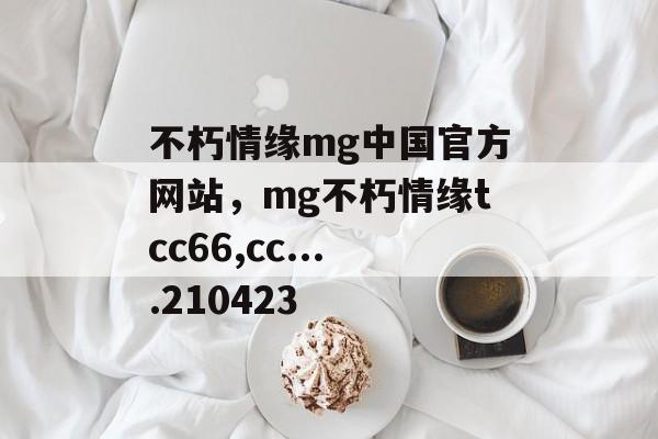 不朽情缘mg中国官方网站，mg不朽情缘tcc66,cc....210423