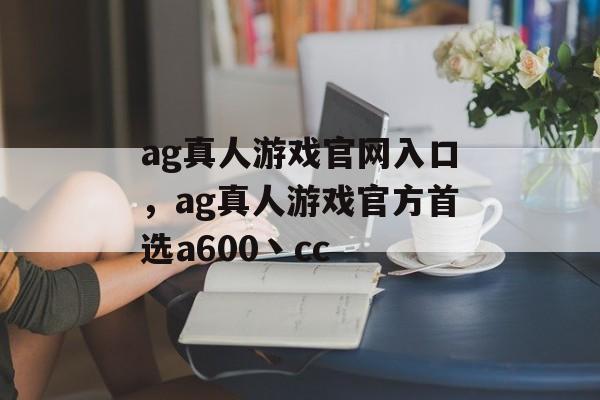 ag真人游戏官网入口，ag真人游戏官方首选a600丶cc