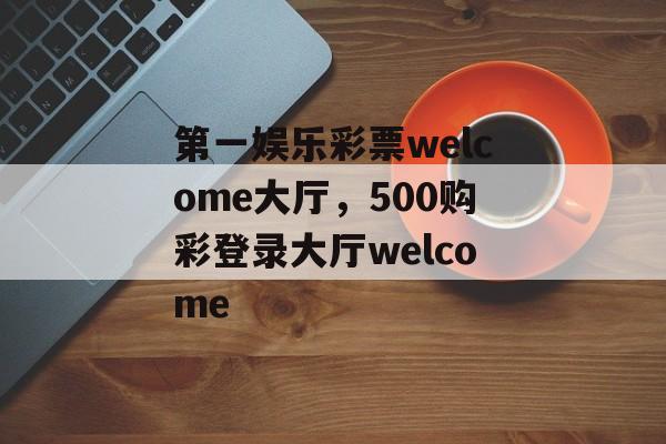 第一娱乐彩票welcome大厅，500购彩登录大厅welcome